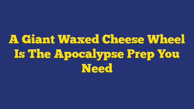 A Giant Waxed Cheese Wheel Is The Apocalypse Prep You Need